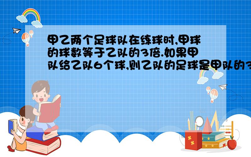 甲乙两个足球队在练球时,甲球的球数等于乙队的3倍.如果甲队给乙队6个球,则乙队的足球是甲队的3倍.甲乙两个球队原来各有球多少个?