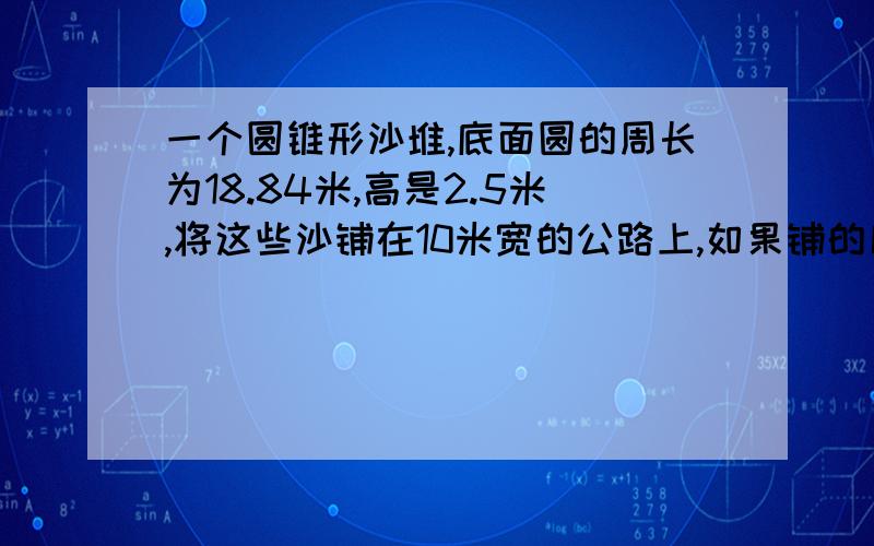 一个圆锥形沙堆,底面圆的周长为18.84米,高是2.5米,将这些沙铺在10米宽的公路上,如果铺的厚度为2厘米,可以铺多远?