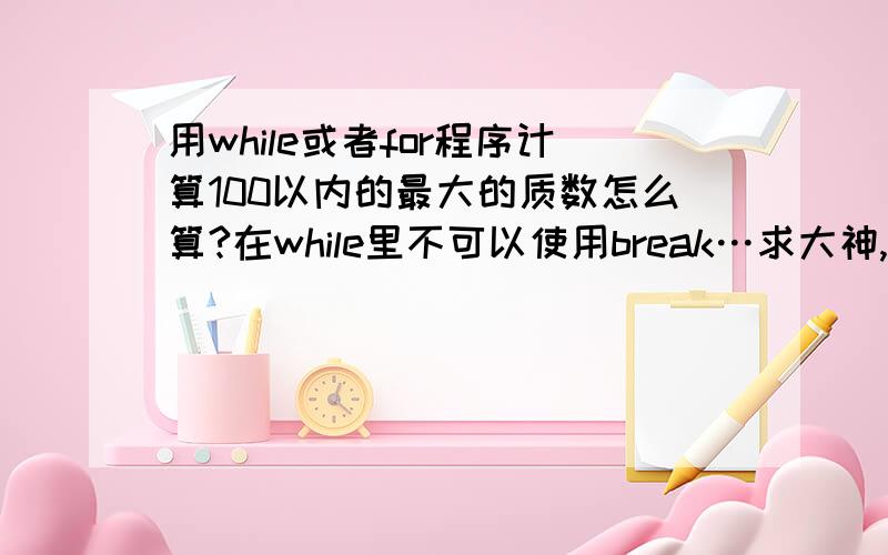 用while或者for程序计算100以内的最大的质数怎么算?在while里不可以使用break…求大神,不用break怎么想都想不出来…但是老师就是不给用