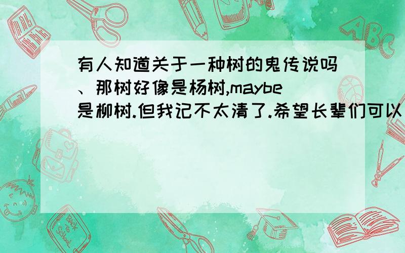 有人知道关于一种树的鬼传说吗、那树好像是杨树,maybe是柳树.但我记不太清了.希望长辈们可以告诉我.这是关于我们家的一个老故事了,但我不敢问长辈们.help