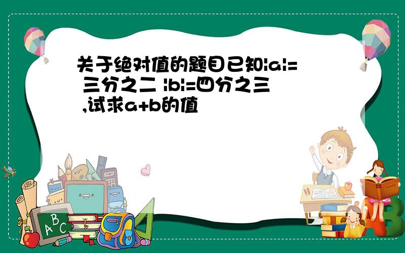 关于绝对值的题目已知|a|= 三分之二 |b|=四分之三 ,试求a+b的值