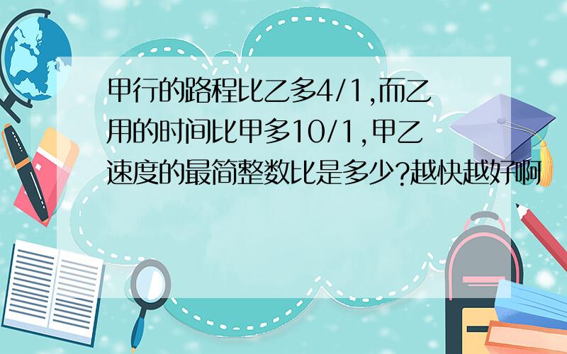 甲行的路程比乙多4/1,而乙用的时间比甲多10/1,甲乙速度的最简整数比是多少?越快越好啊