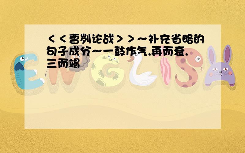 ＜＜曹刿论战＞＞～补充省略的句子成分～一鼓作气,再而衰,三而竭