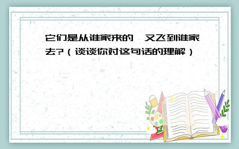 它们是从谁家来的,又飞到谁家去?（谈谈你对这句话的理解）