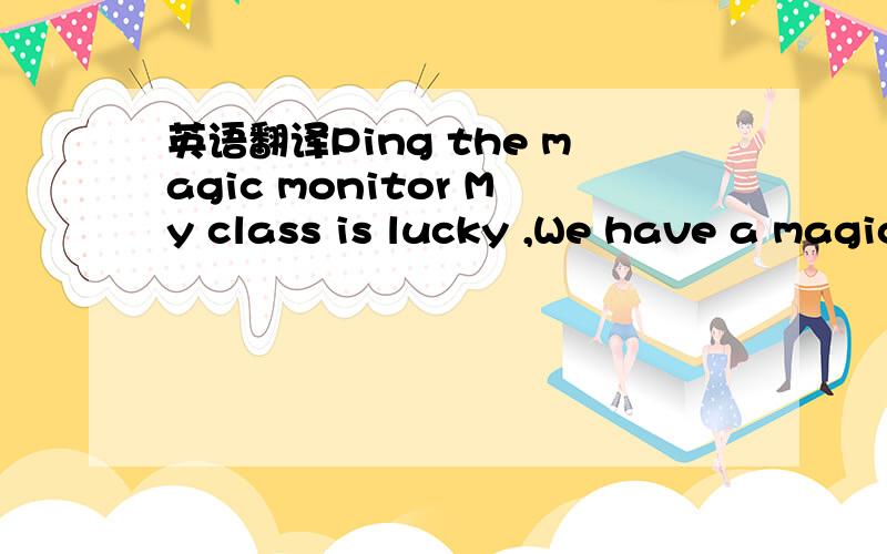 英语翻译Ping the magic monitor My class is lucky ,We have a magic monitor .I don't know where Ping comes from,but he can do many things I cannot.Every day he runs to school.He runs past the bus!In class he can answer any question.He can write Eng