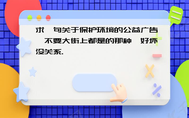 求一句关于保护环境的公益广告,不要大街上都是的那种,好坏没关系.