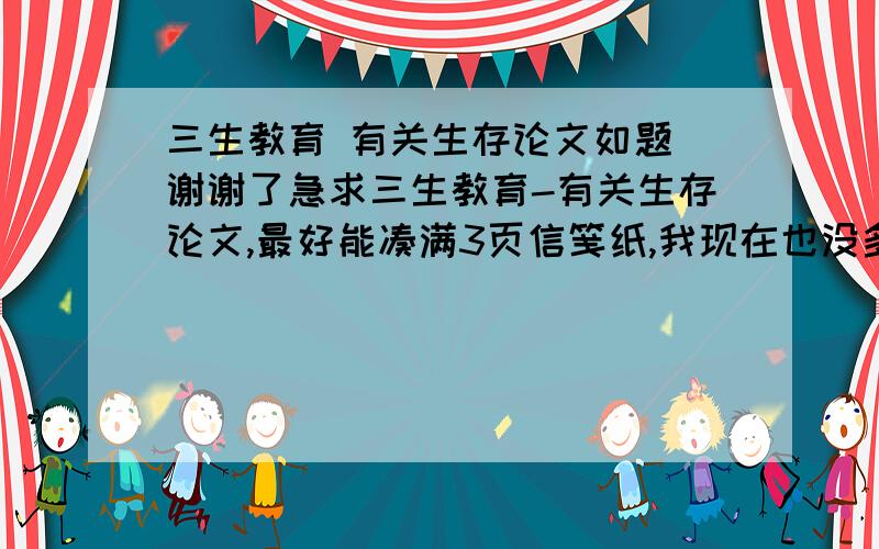 三生教育 有关生存论文如题 谢谢了急求三生教育-有关生存论文,最好能凑满3页信笺纸,我现在也没多少分,只能悬赏5分了- -, 希望大家帮帮忙