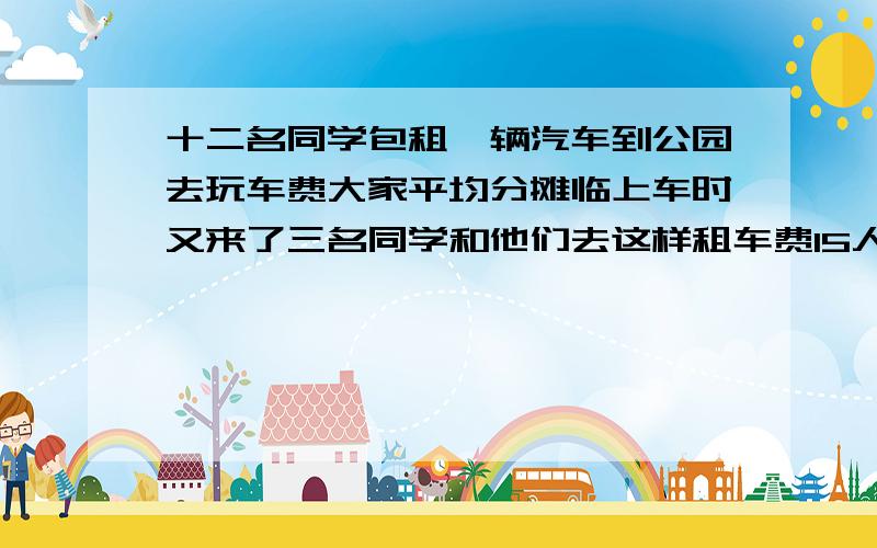 十二名同学包租一辆汽车到公园去玩车费大家平均分摊临上车时又来了三名同学和他们去这样租车费15人平均分摊紫原来的十二人每人比原来少出一元钱租车费一共多少元