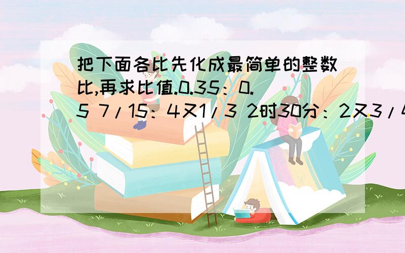 把下面各比先化成最简单的整数比,再求比值.0.35：0.5 7/15：4又1/3 2时30分：2又3/4时