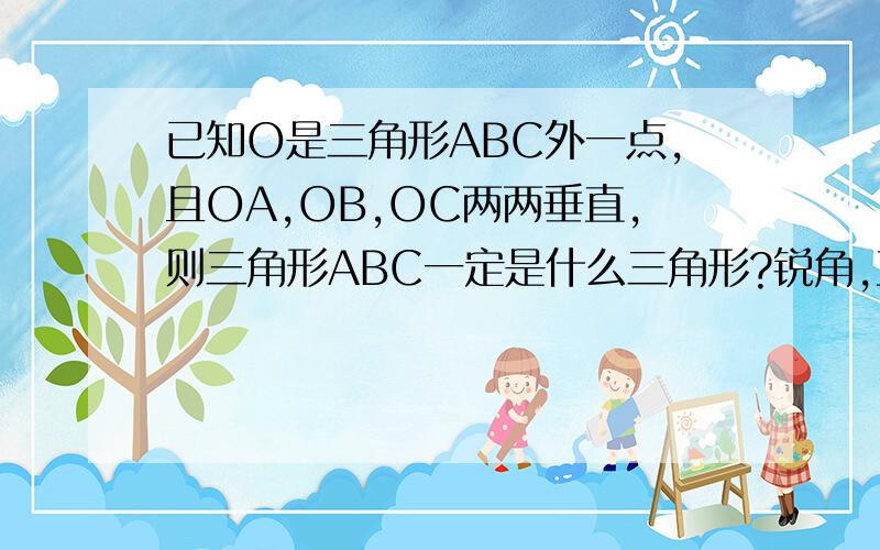 已知O是三角形ABC外一点,且OA,OB,OC两两垂直,则三角形ABC一定是什么三角形?锐角,直角,钝角或以上都是?