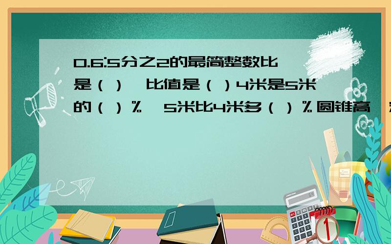 0.6:5分之2的最简整数比是（）,比值是（）4米是5米的（）％,5米比4米多（）％圆锥高一定,底面积与体积成（）比例,y=X分之1,X与y成（）比例等底等高的圆柱与圆锥,圆柱比圆锥体积多30cm³,