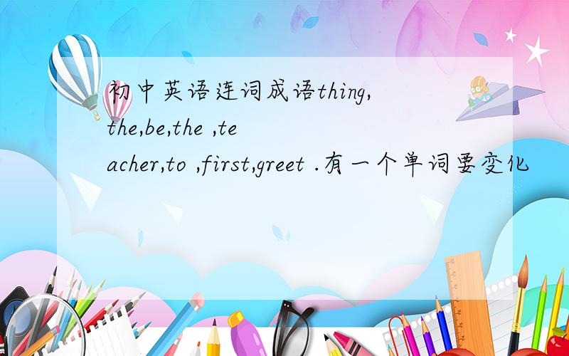 初中英语连词成语thing,the,be,the ,teacher,to ,first,greet .有一个单词要变化