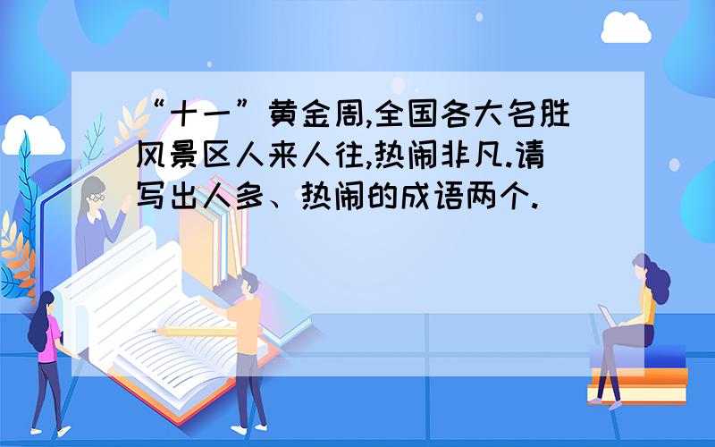 “十一”黄金周,全国各大名胜风景区人来人往,热闹非凡.请写出人多、热闹的成语两个.