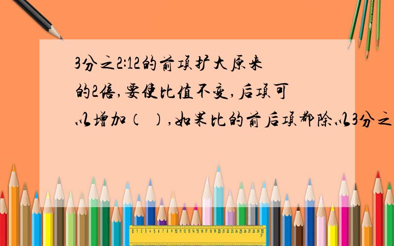 3分之2:12的前项扩大原来的2倍,要使比值不变,后项可以增加（ ）,如果比的前后项都除以3分之2:12的前项扩大原来的2倍,要使比值不变,后项可以增加（ ）,如果比的前后项都除以2分之1,比值是