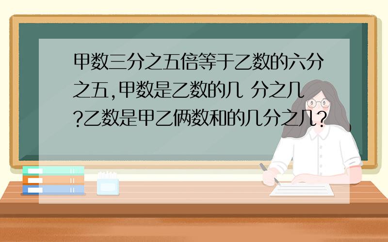 甲数三分之五倍等于乙数的六分之五,甲数是乙数的几 分之几?乙数是甲乙俩数和的几分之几?