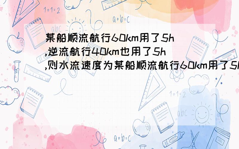 某船顺流航行60km用了5h,逆流航行40km也用了5h,则水流速度为某船顺流航行60km用了5h,逆流航行40km也用了5h,则水流速度为（ ）A、3km/h B、2km/h C、4km/h D、无法确定