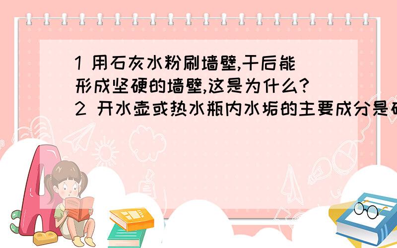 1 用石灰水粉刷墙壁,干后能形成坚硬的墙壁,这是为什么?2 开水壶或热水瓶内水垢的主要成分是碳酸钙,可以用热水的食醋或稀盐酸浸泡洗清,为什么,原因.3 实验室制取氢气通常是用锌与20％的