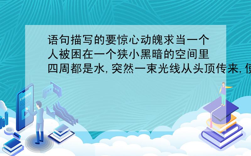 语句描写的要惊心动魄求当一个人被困在一个狭小黑暗的空间里四周都是水,突然一束光线从头顶传来,使劲全力向光线移去,马上要到出口时,力气却用光了,就要窒息而死,这时却从光线处伸出