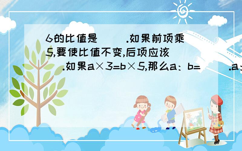 6的比值是( ).如果前项乘5,要使比值不变,后项应该( ).如果a×3=b×5,那么a：b=（ ）.a：4=0,2:7,那么a=（ ）.写出两个比值都是3的比,并组成比例( ).写出一个比例（ ）,使它的两个内项积是12.在比例