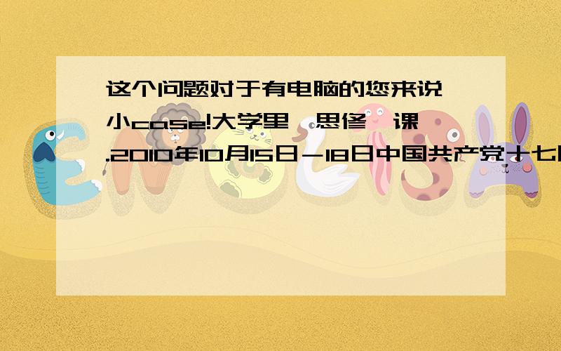 这个问题对于有电脑的您来说,小case!大学里《思修》课.2010年10月15日－18日中国共产党十七届五中全会在北京召开,全会听取和讨论了胡锦涛受中央政治局委托作的工作报告,审议通过了《中共