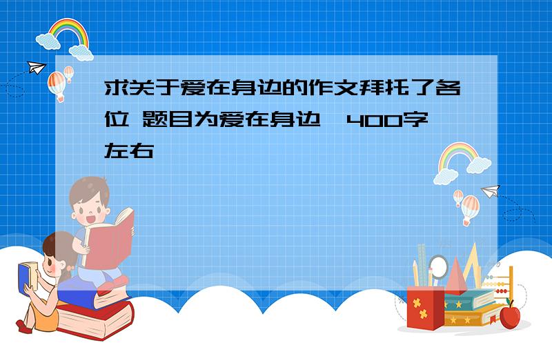 求关于爱在身边的作文拜托了各位 题目为爱在身边,400字左右