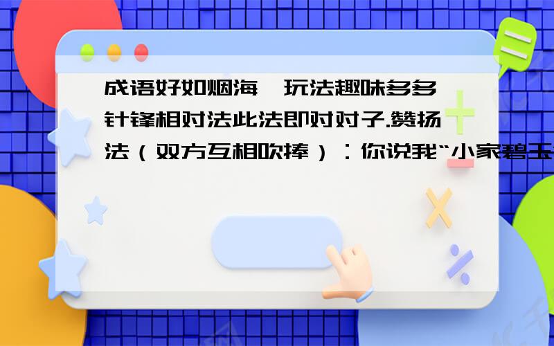 成语好如烟海,玩法趣味多多,针锋相对法此法即对对子.赞扬法（双方互相吹捧）：你说我“小家碧玉”,我说你“大家闺秀”,你说我“铁面无私”,我说你“大义灭亲”,如果有人说你“沉鱼落