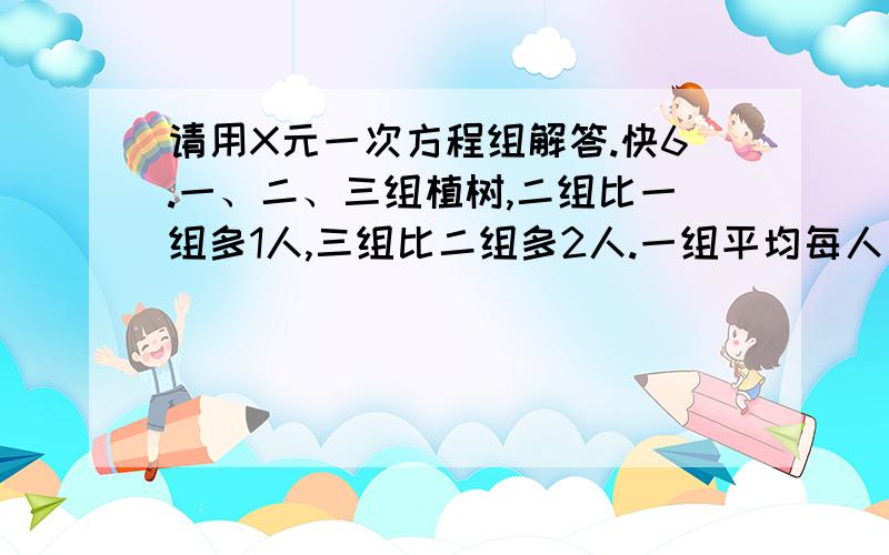 请用X元一次方程组解答.快6.一、二、三组植树,二组比一组多1人,三组比二组多2人.一组平均每人比二组多植2棵树,二组平均每人比三组多植1棵树.一组共比二组多植8棵树,二组共比三组多植1棵