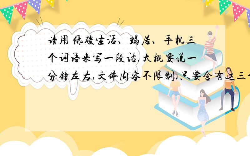 请用 低碳生活、蜗居、手机三个词语来写一段话.大概要说一分钟左右,文体内容不限制.只要含有这三个词语就可以了.参加比赛抽到的这三个词语.