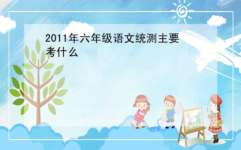 2011年六年级语文统测主要考什么