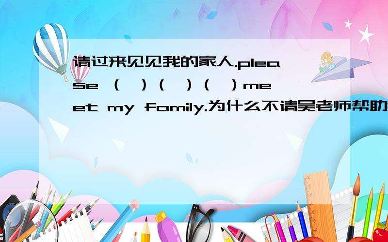 请过来见见我的家人.please （ ）（ ）（ ）meet my family.为什么不请吴老师帮助我们呢?why not （　）Mr.Wu（ ） help us?请过来见见我的家人.please （ ）（ ）（ ）meet my family.