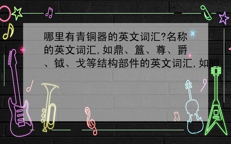 哪里有青铜器的英文词汇?名称的英文词汇,如鼎、簋、尊、爵、钺、戈等结构部件的英文词汇,如脚、耳、足圈、范线等纹饰的英文词汇,如饕餮纹、蟠蛔纹、蝉纹等工艺的英文词汇,如错金银