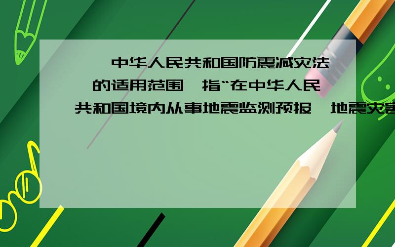 、《中华人民共和国防震减灾法》的适用范围,指“在中华人民共和国境内从事地震监测预报、地震灾害预防、_