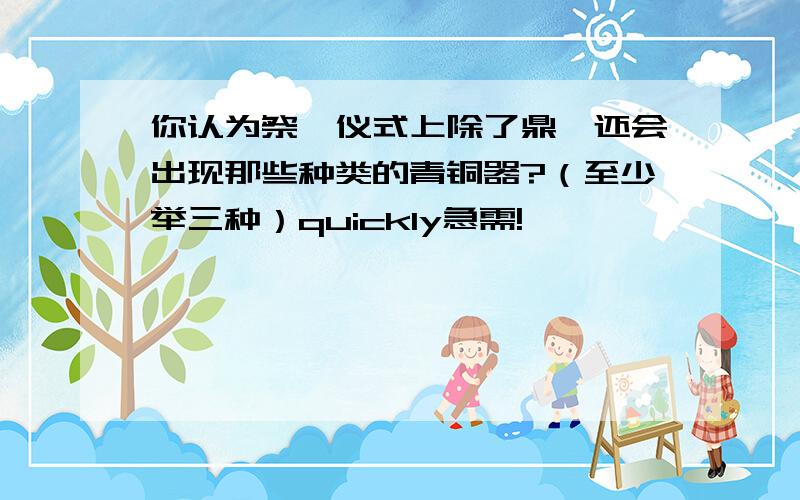 你认为祭祀仪式上除了鼎,还会出现那些种类的青铜器?（至少举三种）quickly急需!