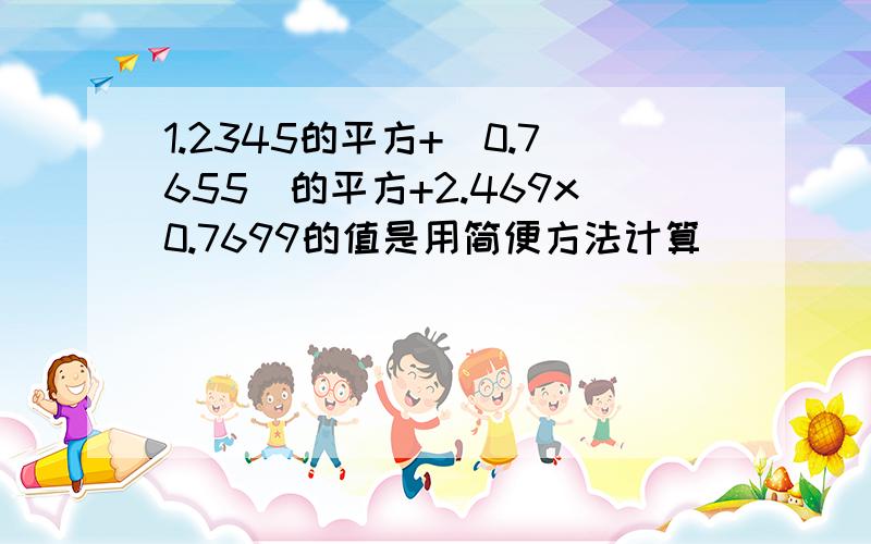 1.2345的平方+（0.7655）的平方+2.469x0.7699的值是用简便方法计算