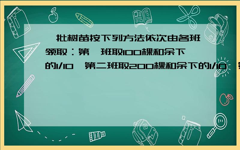 一批树苗按下列方法依次由各班领取：第一班取100棵和余下的1/10,第二班取200棵和余下的1/10,第三班取300棵和余下的1/10.最后树苗全部被取完,且个班树苗相等,求树苗总数和班级数.