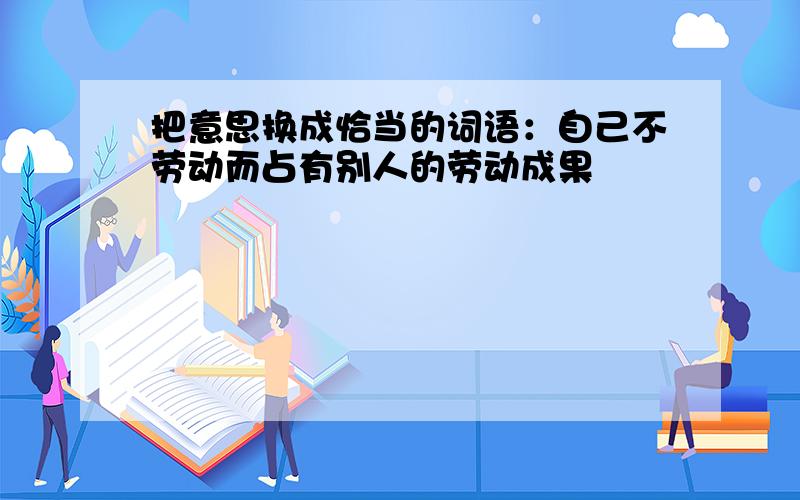 把意思换成恰当的词语：自己不劳动而占有别人的劳动成果