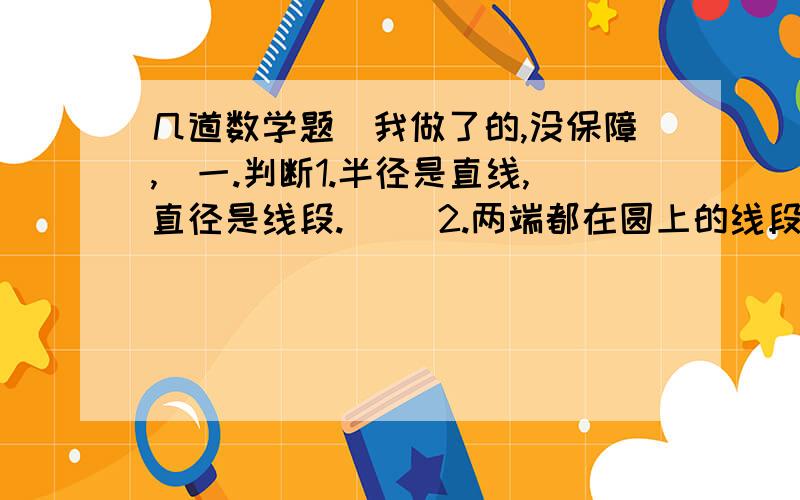 几道数学题（我做了的,没保障,）一.判断1.半径是直线,直径是线段.（ ）2.两端都在圆上的线段是直径.( )3.所有圆的半径都相等,直径也都相等.（ ）4.在同一个圆中,任意两条半径都可以组成一