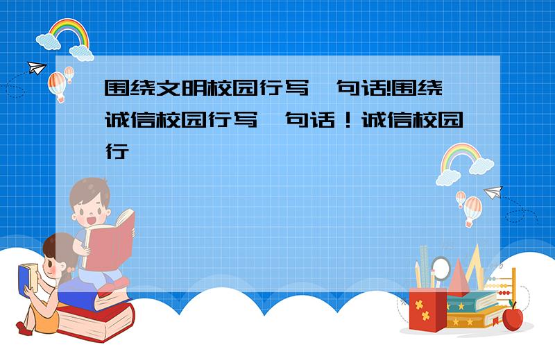 围绕文明校园行写一句话!围绕诚信校园行写一句话！诚信校园行——