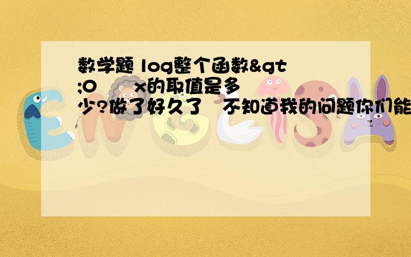 数学题 log整个函数>0      x的取值是多少?做了好久了   不知道我的问题你们能听懂吗  ? 答案一概是这样的形式的      n<x<n2     或者    x>nUx<n2最后弱弱的问一句,这样的题目叫什么来