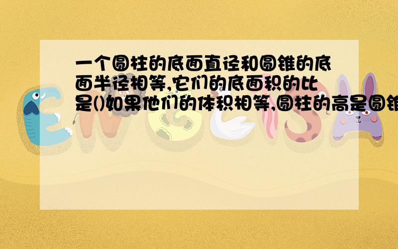 一个圆柱的底面直径和圆锥的底面半径相等,它们的底面积的比是()如果他们的体积相等,圆柱的高是圆锥的（）