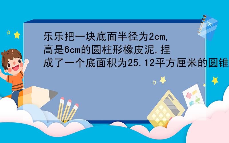 乐乐把一块底面半径为2cm,高是6cm的圆柱形橡皮泥,捏成了一个底面积为25.12平方厘米的圆锥这个圆锥的高是多少厘米?