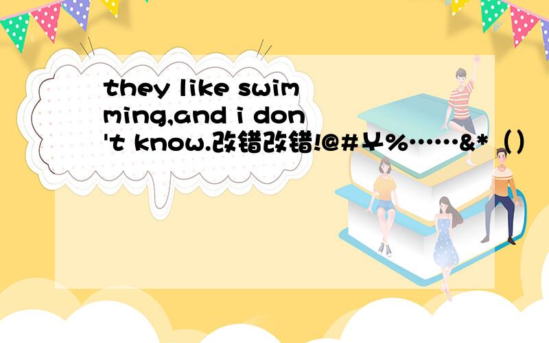 they like swimming,and i don't know.改错改错!@#￥%……&*（）（*&……%￥#@#￥%……&*