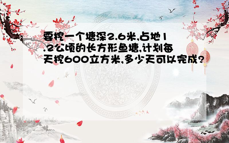 要挖一个塘深2.6米,占地1.2公顷的长方形鱼塘,计划每天挖600立方米,多少天可以完成?