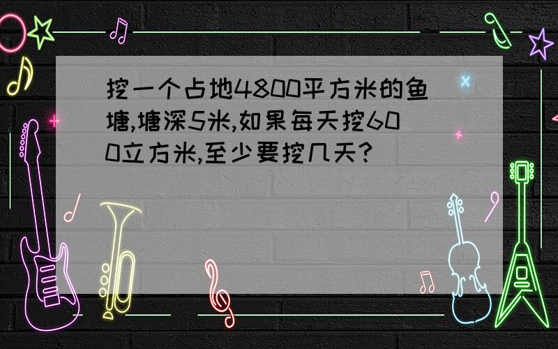 挖一个占地4800平方米的鱼塘,塘深5米,如果每天挖600立方米,至少要挖几天?