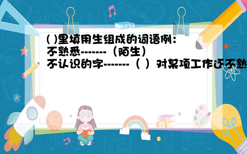 ( )里填用生组成的词语例：不熟悉-------（陌生）不认识的字-------（ ）对某项工作还不熟悉的人-------（ ）