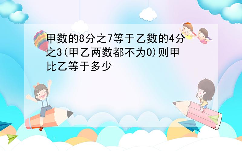 甲数的8分之7等于乙数的4分之3(甲乙两数都不为0)则甲比乙等于多少