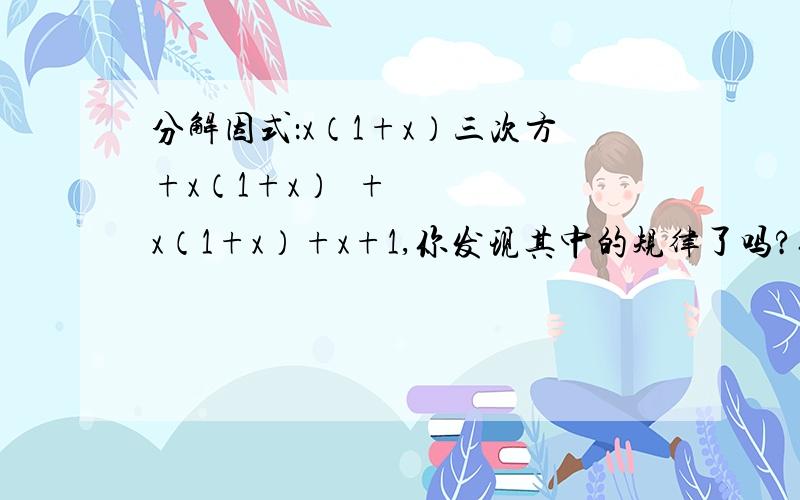 分解因式：x（1+x）三次方+x（1+x）²+x（1+x）+x+1,你发现其中的规律了吗?你能用这个规律分解下面的因式吗?分解因式：1+x+x（1+x）+x（1+x）²+...+x（1+x）n-1次方 砖家朋友们帮帮忙