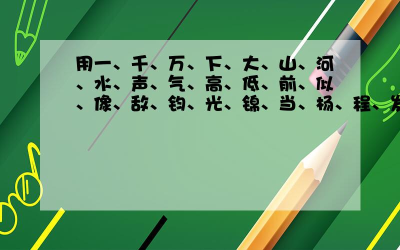 用一、千、万、下、大、山、河、水、声、气、高、低、前、似、像、敌、钧、光、锦、当、杨、程、发、绣、24个字填入下面的空格中,组成八个成语.