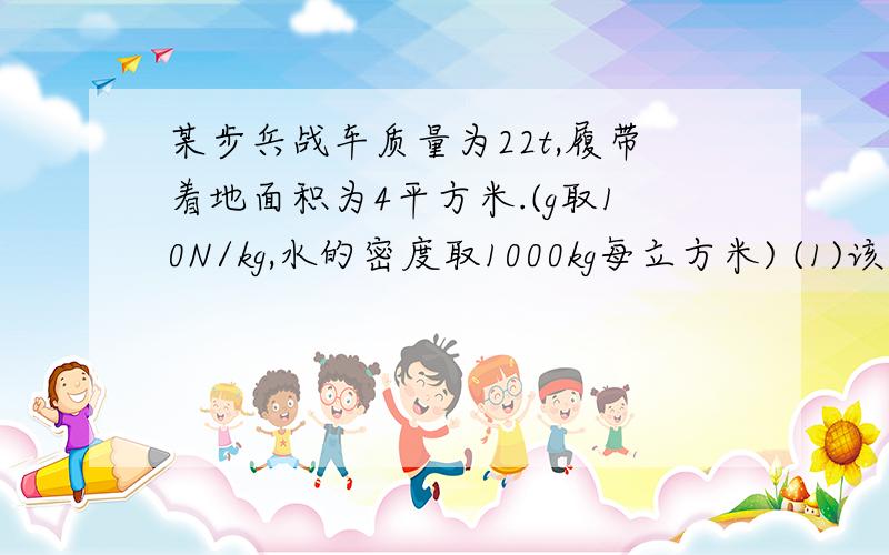 某步兵战车质量为22t,履带着地面积为4平方米.(g取10N/kg,水的密度取1000kg每立方米) (1)该战车对水平地面的压强(2)在一次演习中,战车排开水的体积为23立方米,求所受的浮力(3)[只解此问]在这次