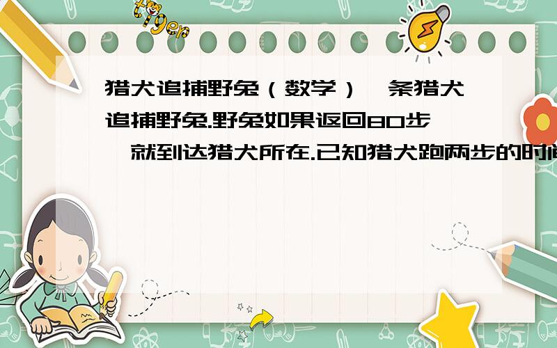 猎犬追捕野兔（数学）一条猎犬追捕野兔.野兔如果返回80步,就到达猎犬所在.已知猎犬跑两步的时间内野兔跑三步；而猎犬跑四步的路程等于野兔跑七步的路程.那么,猎犬跑多少步才能捕获野